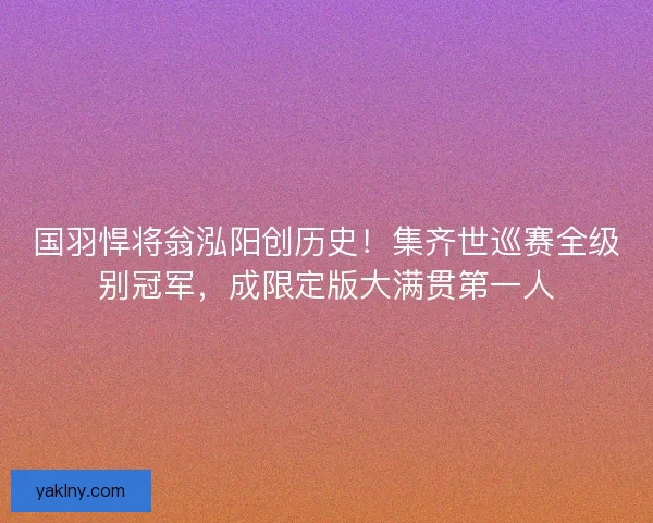 国羽悍将翁泓阳创历史！集齐世巡赛全级别冠军，成限定版大满贯第一人