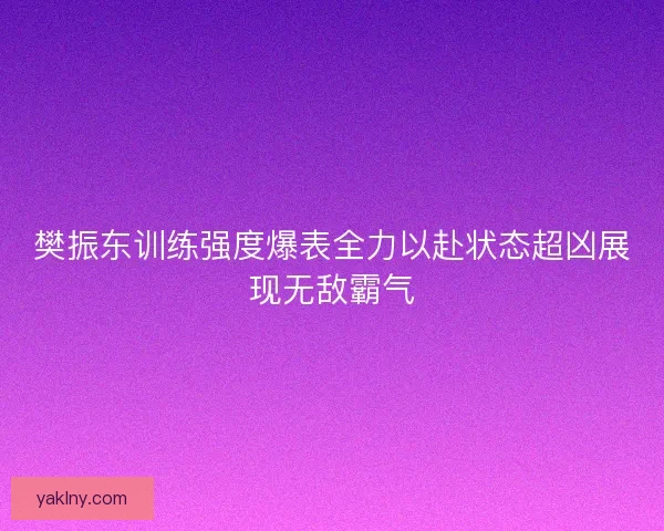 樊振东训练强度爆表全力以赴状态超凶展现无敌霸气
