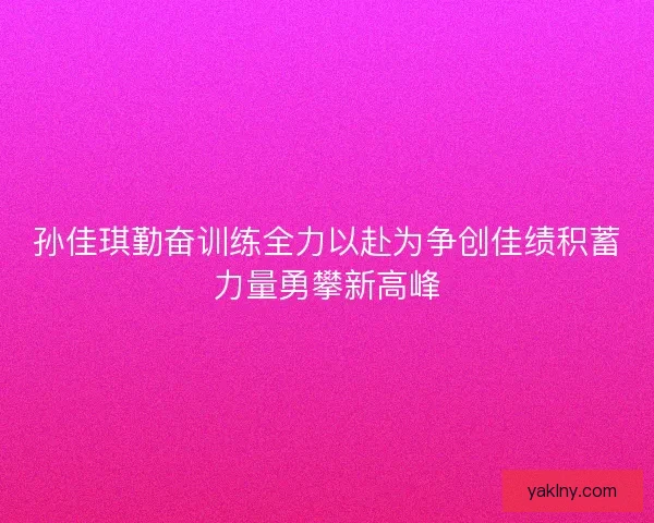 孙佳琪勤奋训练全力以赴为争创佳绩积蓄力量勇攀新高峰