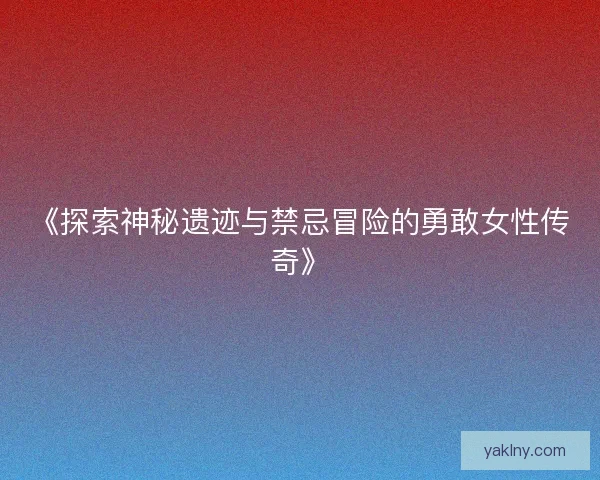 《探索神秘遗迹与禁忌冒险的勇敢女性传奇》