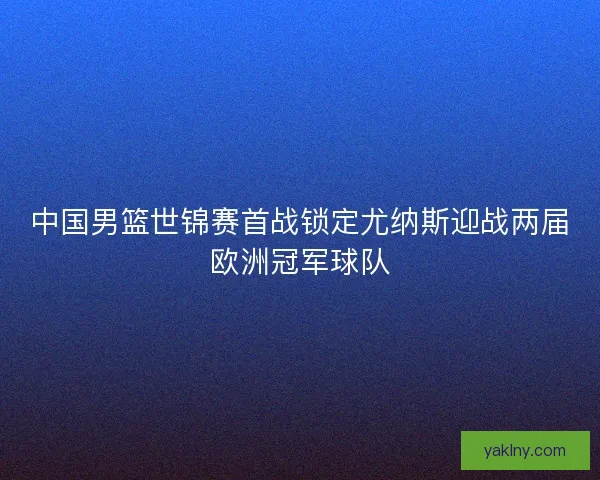 中国男篮世锦赛首战锁定尤纳斯迎战两届欧洲冠军球队