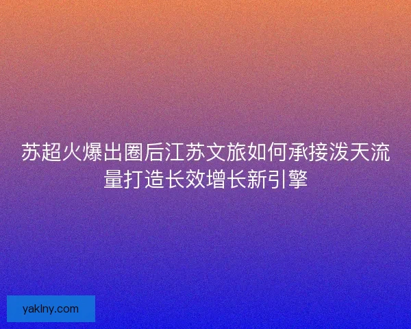 苏超火爆出圈后江苏文旅如何承接泼天流量打造长效增长新引擎