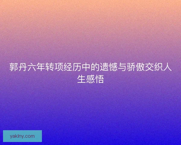 郭丹六年转项经历中的遗憾与骄傲交织人生感悟