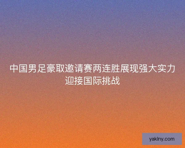 中国男足豪取邀请赛两连胜展现强大实力迎接国际挑战