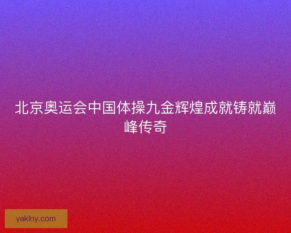北京奥运会中国体操九金辉煌成就铸就巅峰传奇