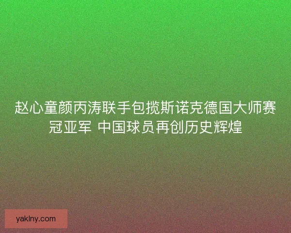 赵心童颜丙涛联手包揽斯诺克德国大师赛冠亚军 中国球员再创历史辉煌