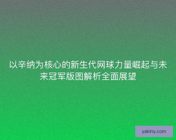 以辛纳为核心的新生代网球力量崛起与未来冠军版图解析全面展望
