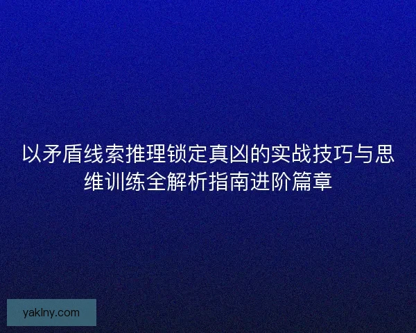 以矛盾线索推理锁定真凶的实战技巧与思维训练全解析指南进阶篇章