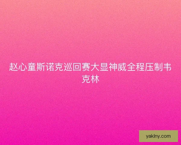 赵心童斯诺克巡回赛大显神威全程压制韦克林