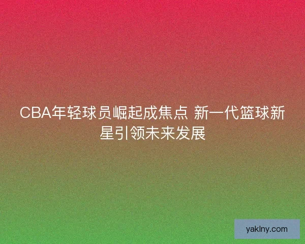 CBA年轻球员崛起成焦点 新一代篮球新星引领未来发展