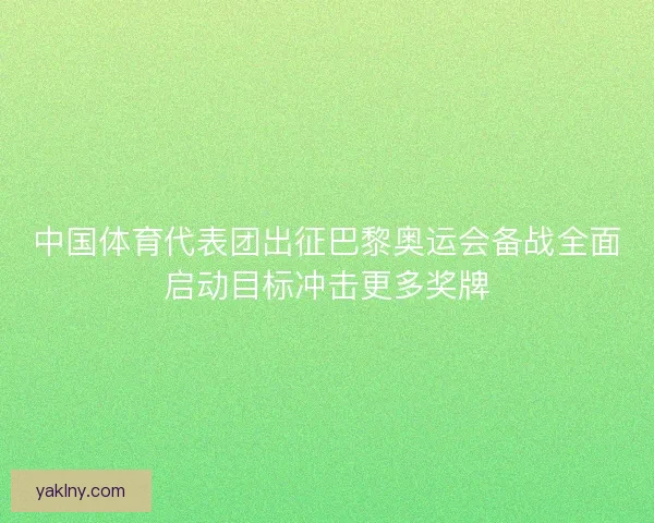 中国体育代表团出征巴黎奥运会备战全面启动目标冲击更多奖牌