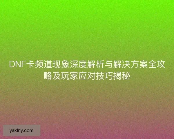 DNF卡频道现象深度解析与解决方案全攻略及玩家应对技巧揭秘