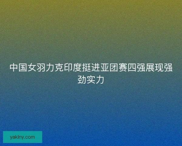 中国女羽力克印度挺进亚团赛四强展现强劲实力