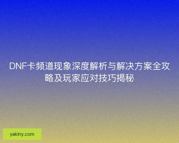 DNF卡频道现象深度解析与解决方案全攻略及玩家应对技巧揭秘 DNF卡频道现象深度解析与解决方案全攻略及玩家应对技巧揭秘