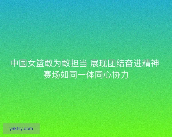 中国女篮敢为敢担当 展现团结奋进精神 赛场如同一体同心协力 中国女篮敢为敢担当 展现团结奋进精神 赛场如同一体同心协力