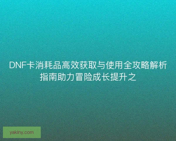 DNF卡消耗品高效获取与使用全攻略解析指南助力冒险成长提升之