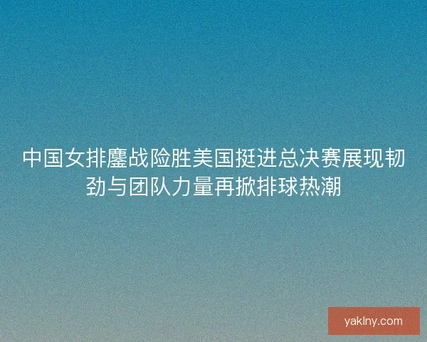 中国女排鏖战险胜美国挺进总决赛展现韧劲与团队力量再掀排球热潮